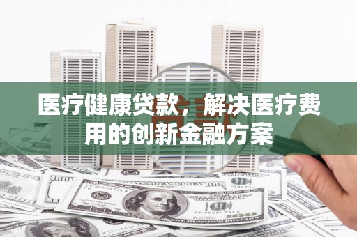 左镇医疗健康贷款，解决医疗费用的创新金融方案
